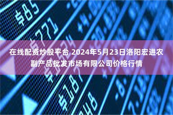 在线配资炒股平台 2024年5月23日洛阳宏进农副产品批发市场有限公司价格行情