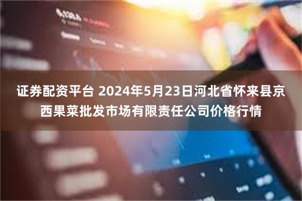 证券配资平台 2024年5月23日河北省怀来县京西果菜批发市场有限责任公司价格行情