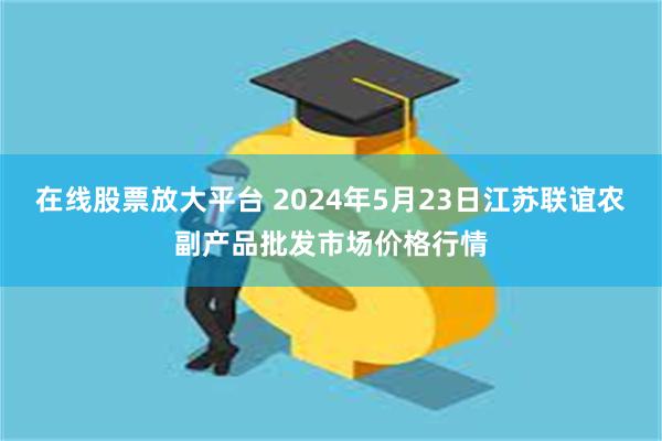 在线股票放大平台 2024年5月23日江苏联谊农副产品批发市场价格行情