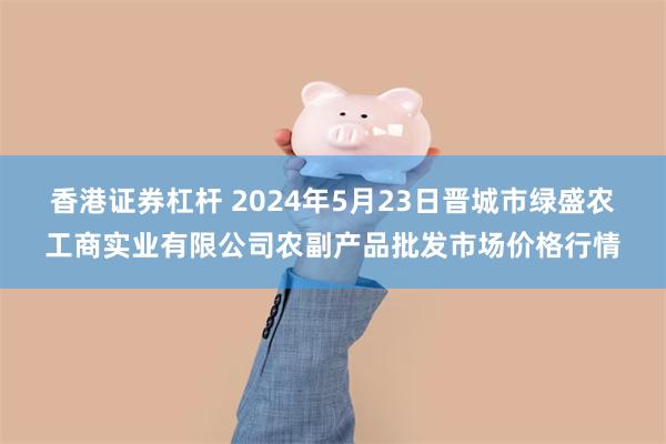 香港证券杠杆 2024年5月23日晋城市绿盛农工商实业有限公司农副产品批发市场价格行情