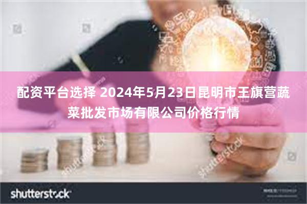 配资平台选择 2024年5月23日昆明市王旗营蔬菜批发市场有限公司价格行情