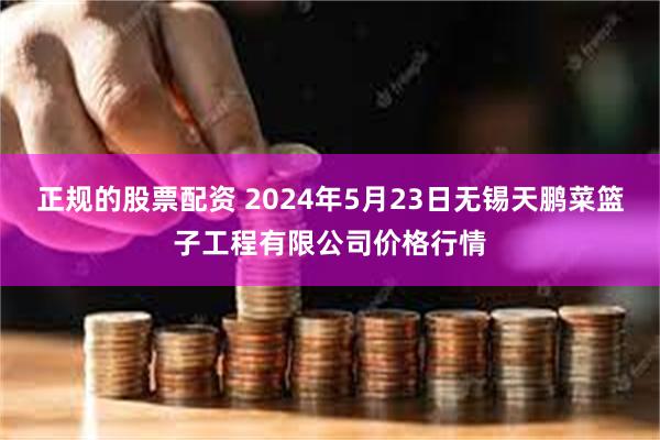 正规的股票配资 2024年5月23日无锡天鹏菜篮子工程有限公司价格行情