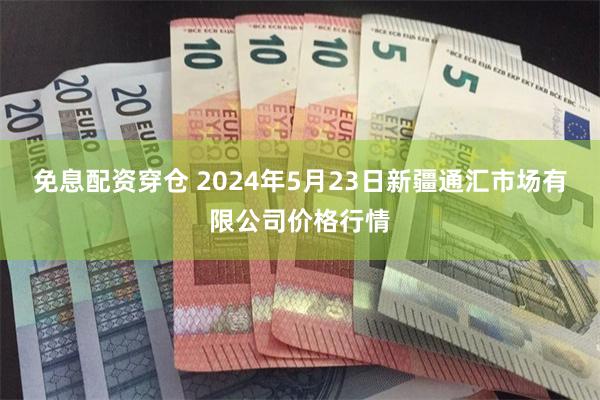 免息配资穿仓 2024年5月23日新疆通汇市场有限公司价格行情