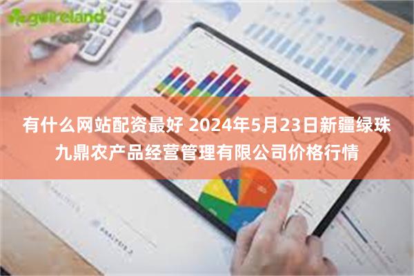 有什么网站配资最好 2024年5月23日新疆绿珠九鼎农产品经营管理有限公司价格行情