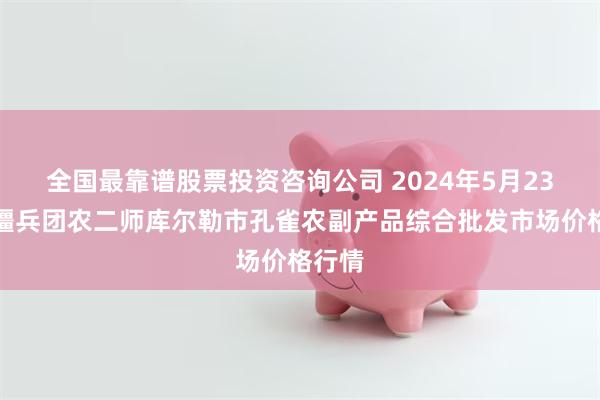 全国最靠谱股票投资咨询公司 2024年5月23日新疆兵团农二师库尔勒市孔雀农副产品综合批发市场价格行情