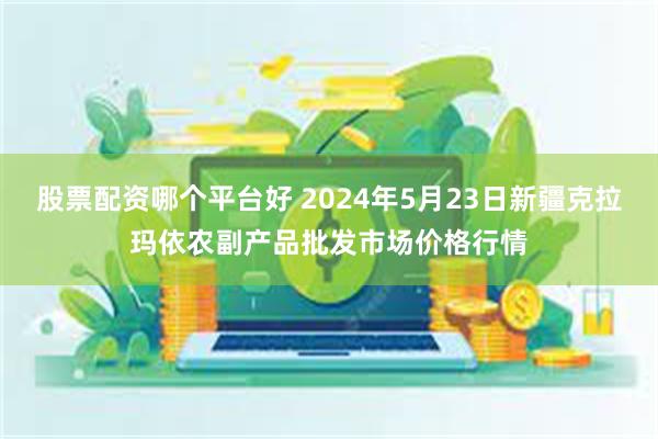 股票配资哪个平台好 2024年5月23日新疆克拉玛依农副产品批发市场价格行情