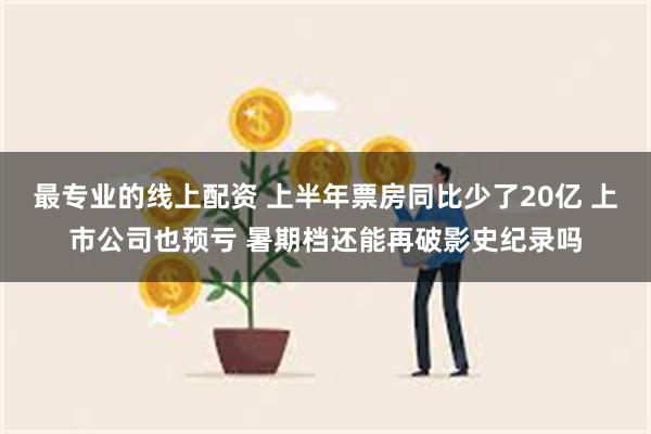 最专业的线上配资 上半年票房同比少了20亿 上市公司也预亏 暑期档还能再破影史纪录吗