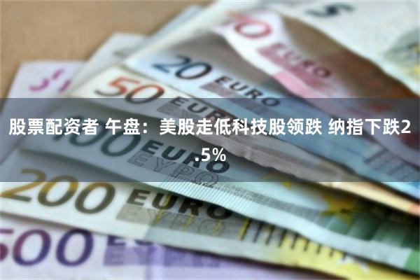 股票配资者 午盘：美股走低科技股领跌 纳指下跌2.5%