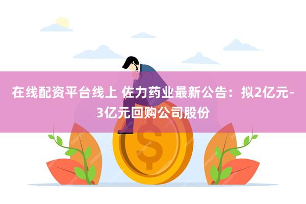 在线配资平台线上 佐力药业最新公告：拟2亿元-3亿元回购公司股份