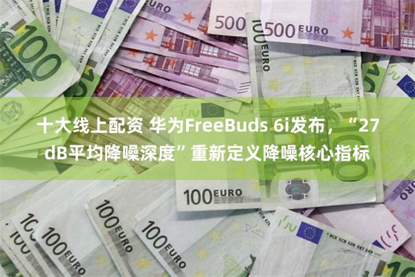 十大线上配资 华为FreeBuds 6i发布，“27dB平均降噪深度”重新定义降噪核心指标