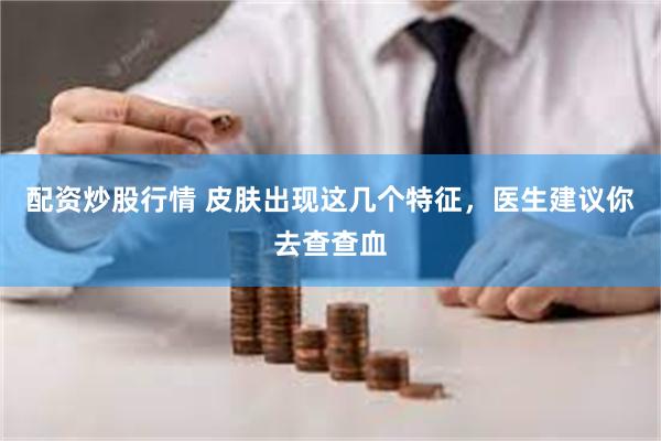 配资炒股行情 皮肤出现这几个特征，医生建议你去查查血