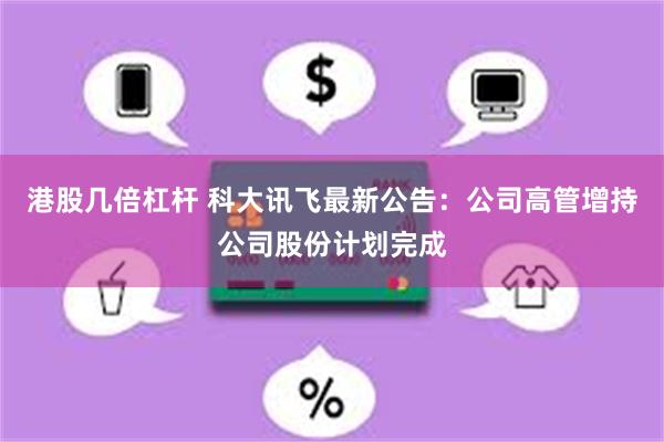 港股几倍杠杆 科大讯飞最新公告：公司高管增持公司股份计划完成