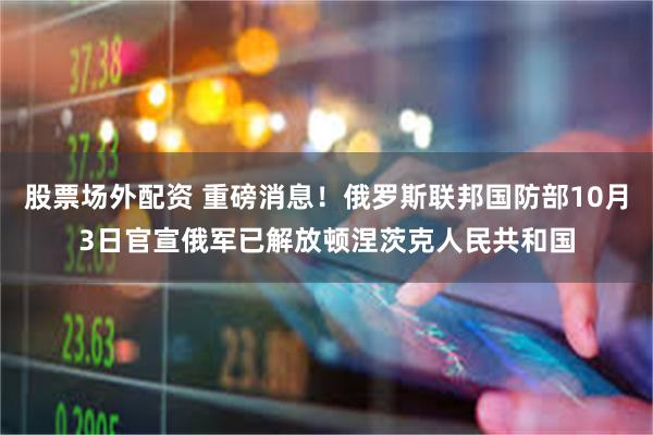 股票场外配资 重磅消息！俄罗斯联邦国防部10月3日官宣俄军已解放顿涅茨克人民共和国