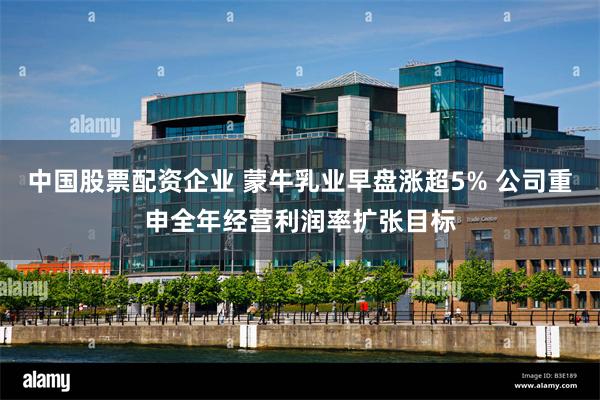 中国股票配资企业 蒙牛乳业早盘涨超5% 公司重申全年经营利润率扩张目标