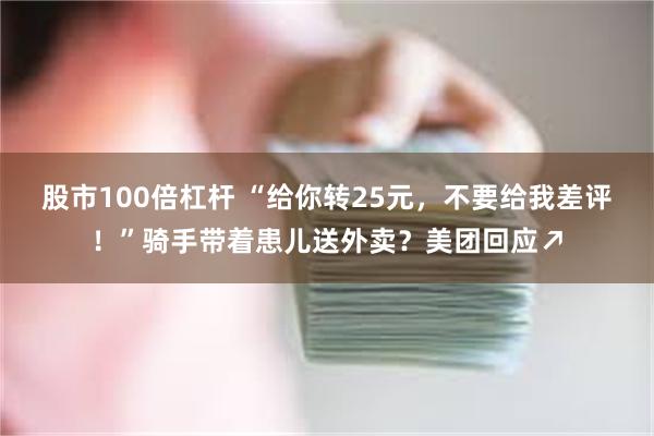 股市100倍杠杆 “给你转25元，不要给我差评！”骑手带着患儿送外卖？美团回应↗