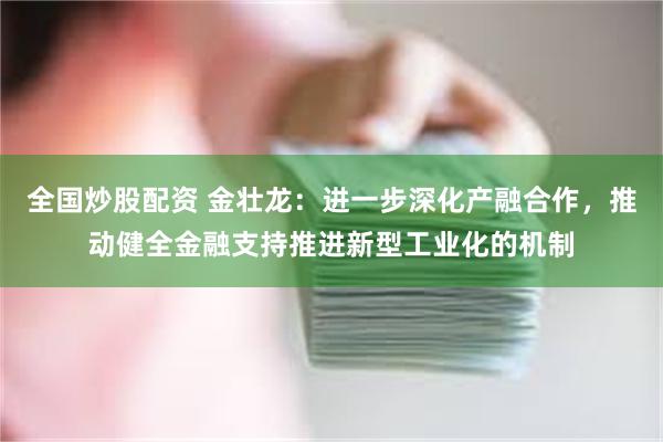 全国炒股配资 金壮龙：进一步深化产融合作，推动健全金融支持推进新型工业化的机制