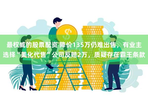 最权威的股票配资 降价135万仍难出售，有业主选择“美化代售”公司反赔2万，质疑存在霸王条款