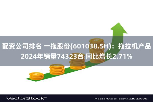 配资公司排名 一拖股份(601038.SH)：拖拉机产品2024年销量74323台 同比增长2.71%