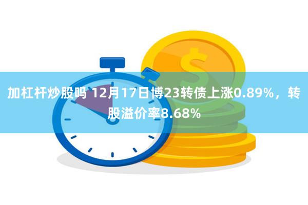 加杠杆炒股吗 12月17日博23转债上涨0.89%，转股溢价率8.68%