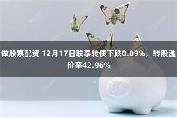 做股票配资 12月17日联泰转债下跌0.09%，转股溢价率42.96%