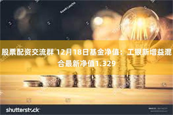 股票配资交流群 12月18日基金净值：工银新增益混合最新净值1.329