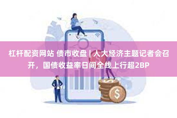 杠杆配资网站 债市收盘 | 人大经济主题记者会召开，国债收益率日间全线上行超2BP